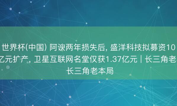 世界杯(中国) 阿谀两年损失后, 盛洋科技拟募资10.76亿元扩产, 卫星互联网名堂仅获1.37亿元 | 长三角老本局