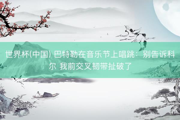 世界杯(中国) 巴特勒在音乐节上唱跳：别告诉科尔 我前交叉韧带扯破了