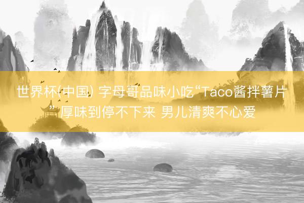 世界杯(中国) 字母哥品味小吃“Taco酱拌薯片” 厚味到停不下来 男儿清爽不心爱