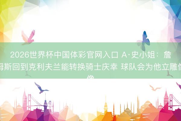 2026世界杯中国体彩官网入口 A·史小姐：詹姆斯回到克利夫兰能转换骑士庆幸 球队会为他立雕像