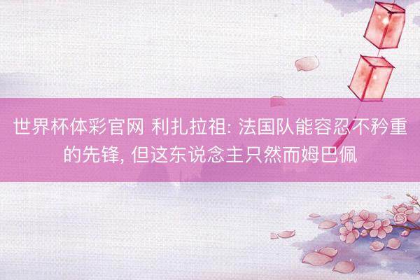 世界杯体彩官网 利扎拉祖: 法国队能容忍不矜重的先锋， 但这东说念主只然而姆巴佩
