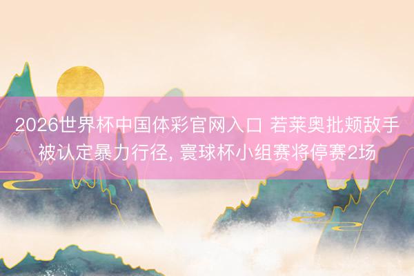 2026世界杯中国体彩官网入口 若莱奥批颊敌手被认定暴力行径， 寰球杯小组赛将停赛2场