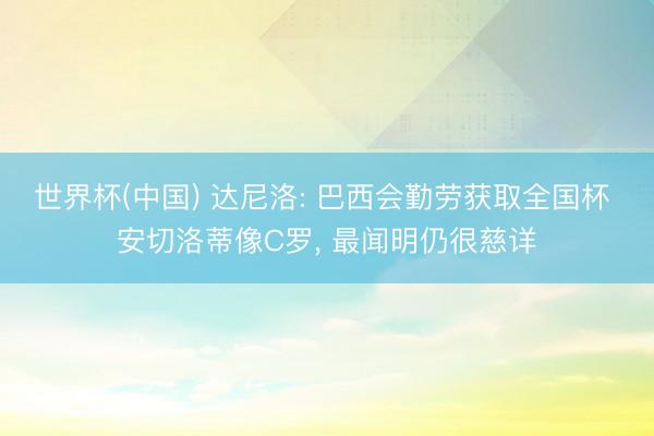 世界杯(中国) 达尼洛: 巴西会勤劳获取全国杯 安切洛蒂像C罗, 最闻明仍很慈详