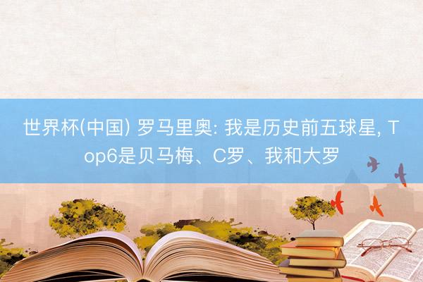 世界杯(中国) 罗马里奥: 我是历史前五球星, Top6是贝马梅、C罗、我和大罗