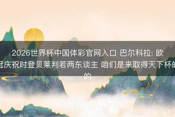 2026世界杯中国体彩官网入口 巴尔科拉: 欧冠庆祝时登贝莱判若两东谈主 咱们是来取得天下杯的