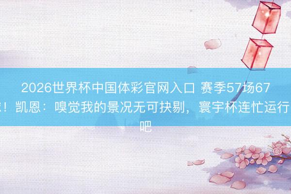 2026世界杯中国体彩官网入口 赛季57场67球！凯恩：嗅觉我的景况无可抉剔，寰宇杯连忙运行吧