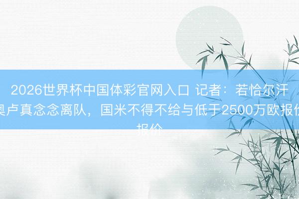 2026世界杯中国体彩官网入口 记者：若恰尔汗奥卢真念念离队，国米不得不给与低于2500万欧报价