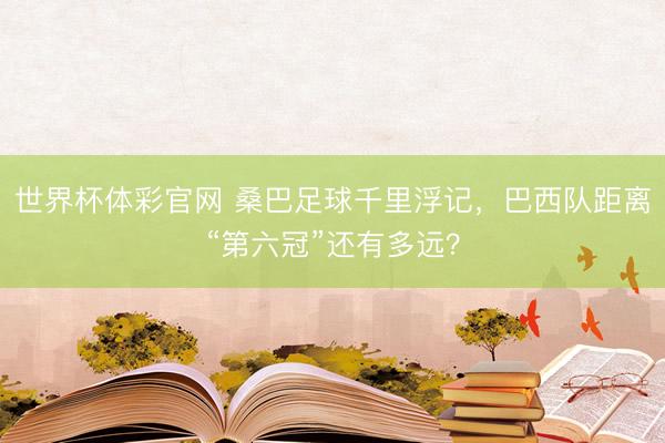 世界杯体彩官网 桑巴足球千里浮记，巴西队距离“第六冠”还有多远？