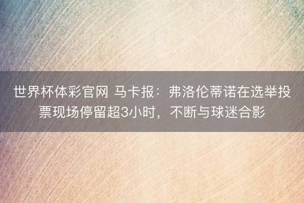 世界杯体彩官网 马卡报：弗洛伦蒂诺在选举投票现场停留超3小时，不断与球迷合影