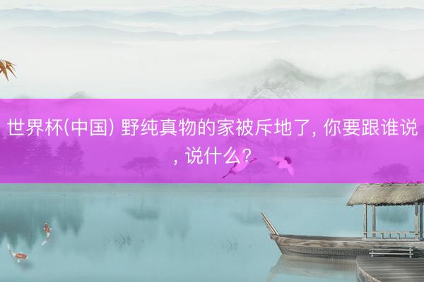 世界杯(中国) 野纯真物的家被斥地了, 你要跟谁说, 说什么?