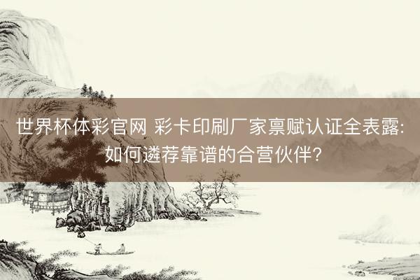 世界杯体彩官网 彩卡印刷厂家禀赋认证全表露: 如何遴荐靠谱的合营伙伴?