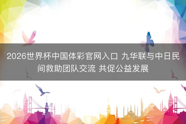 2026世界杯中国体彩官网入口 九华联与中日民间救助团队交流 共促公益发展