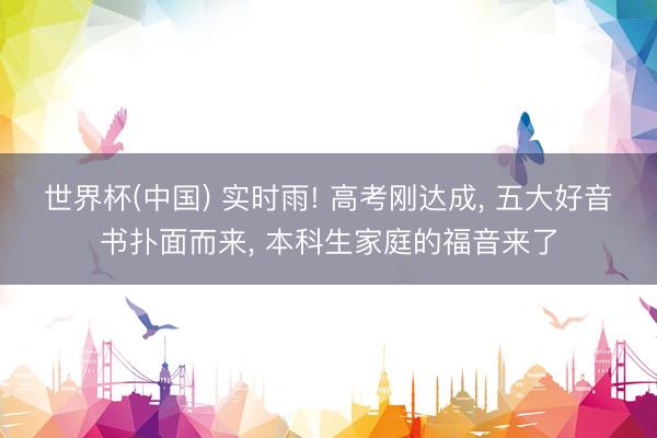 世界杯(中国) 实时雨! 高考刚达成， 五大好音书扑面而来， 本科生家庭的福音来了