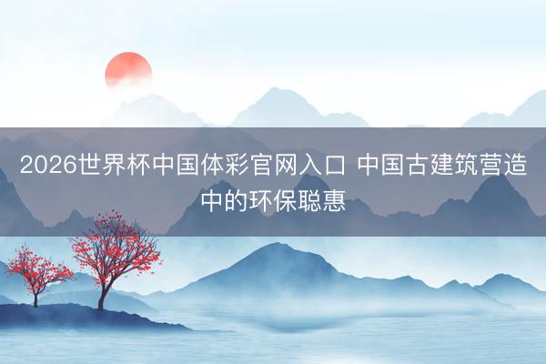 2026世界杯中国体彩官网入口 中国古建筑营造中的环保聪惠