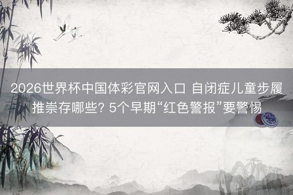 2026世界杯中国体彩官网入口 自闭症儿童步履推崇存哪些? 5个早期“红色警报”要警惕