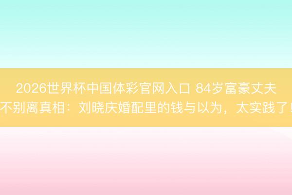 2026世界杯中国体彩官网入口 84岁富豪丈夫不别离真相：刘晓庆婚配里的钱与以为，太实践了！