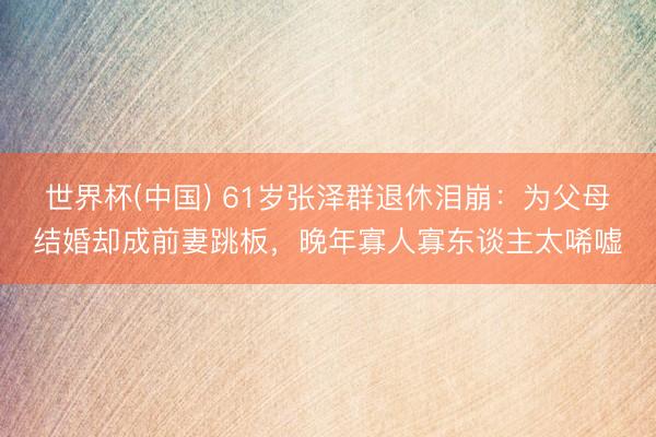 世界杯(中国) 61岁张泽群退休泪崩:为父母结婚却成前妻跳板,晚年寡人寡东谈主太唏嘘