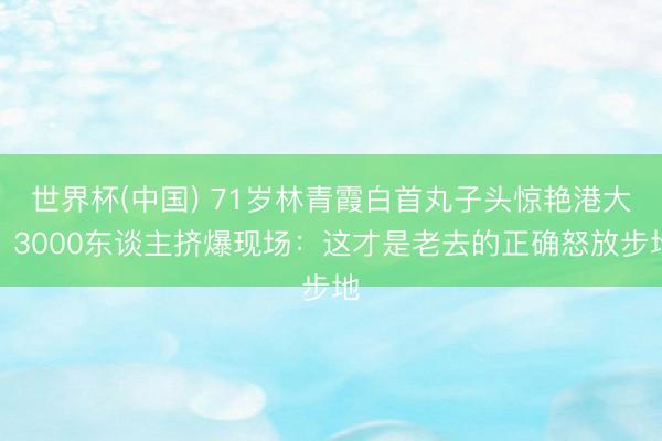 世界杯(中国) 71岁林青霞白首丸子头惊艳港大!3000东谈主挤爆现场:这才是老去的正确怒放步地