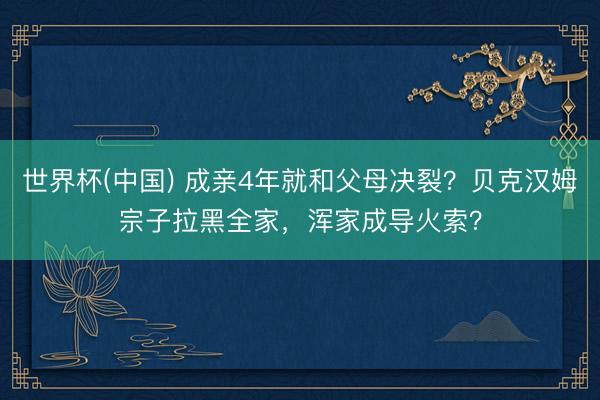 世界杯(中国) 成亲4年就和父母决裂?贝克汉姆宗子拉黑全家,浑家成导火索?