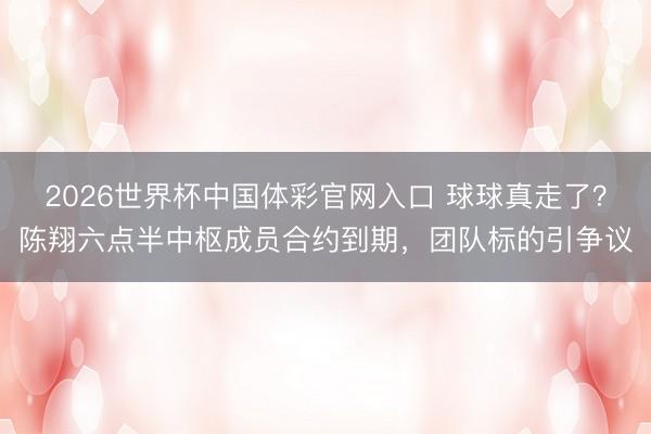 2026世界杯中国体彩官网入口 球球真走了？陈翔六点半中枢成员合约到期，团队标的引争议