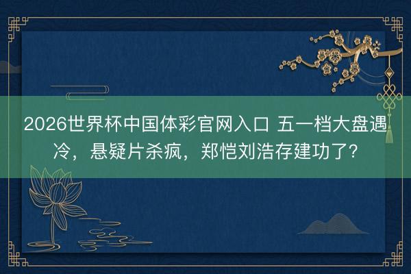 2026世界杯中国体彩官网入口 五一档大盘遇冷，悬疑片杀疯，郑恺刘浩存建功了？