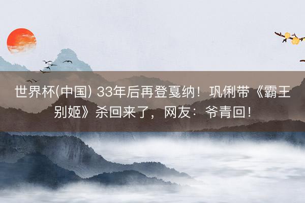 世界杯(中国) 33年后再登戛纳！巩俐带《霸王别姬》杀回来了，网友：爷青回！