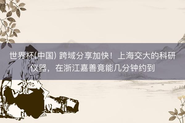 世界杯(中国) 跨域分享加快！上海交大的科研仪器，在浙江嘉善竟能几分钟约到