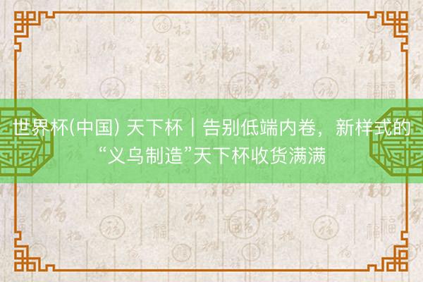 世界杯(中国) 天下杯｜告别低端内卷，新样式的“义乌制造”天下杯收货满满