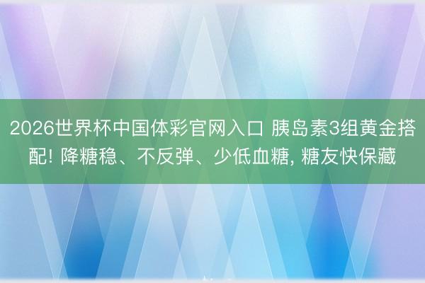 2026世界杯中国体彩官网入口 胰岛素3组黄金搭配! 降糖稳、不反弹、少低血糖, 糖友快保藏