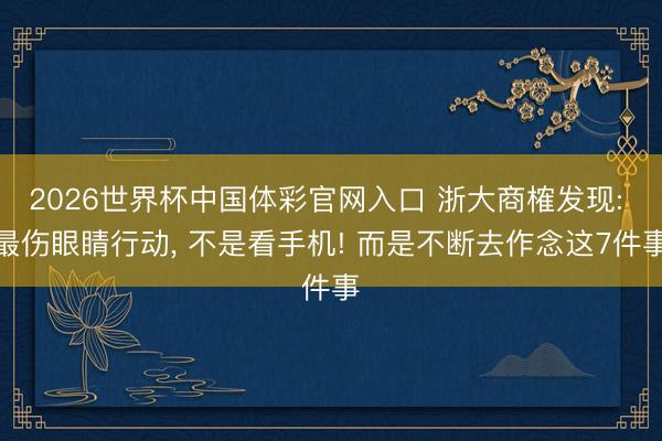 2026世界杯中国体彩官网入口 浙大商榷发现: 最伤眼睛行动, 不是看手机! 而是不断去作念这7件事