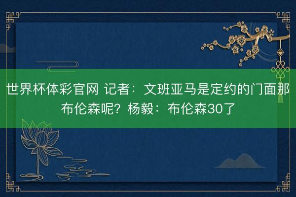 世界杯体彩官网 记者：文班亚马是定约的门面那布伦森呢？杨毅：布伦森30了