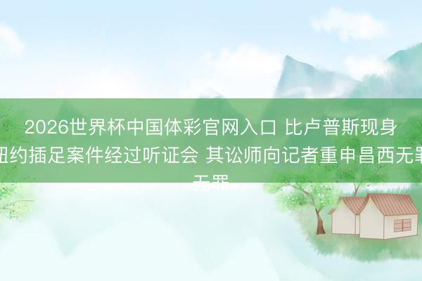 2026世界杯中国体彩官网入口 比卢普斯现身纽约插足案件经过听证会 其讼师向记者重申昌西无罪