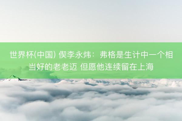 世界杯(中国) 偰李永炜：弗格是生计中一个相当好的老老迈 但愿他连续留在上海