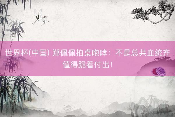 世界杯(中国) 郑佩佩拍桌咆哮：不是总共血统齐值得跪着付出！