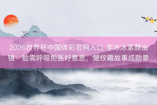 2026世界杯中国体彩官网入口 李冰冰素颜出镜：脸需呼吸拒医好意思，皱纹藏故事成勋章