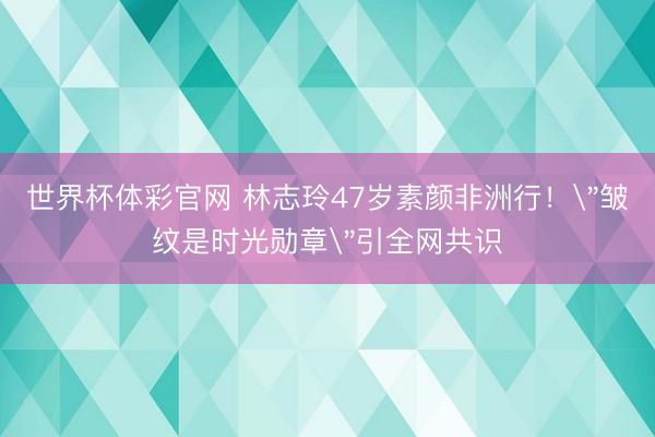 世界杯体彩官网 林志玲47岁素颜非洲行!