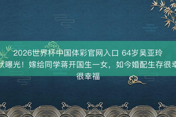 2026世界杯中国体彩官网入口 64岁吴亚玲现状曝光！嫁给同学蒋开国生一女，如今婚配生存很幸福
