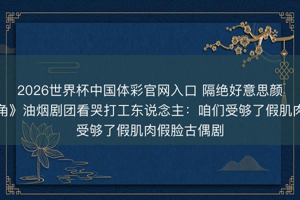 2026世界杯中国体彩官网入口 隔绝好意思颜勒诈！《主角》油烟剧团看哭打工东说念主：咱们受够了假肌肉假脸古偶剧