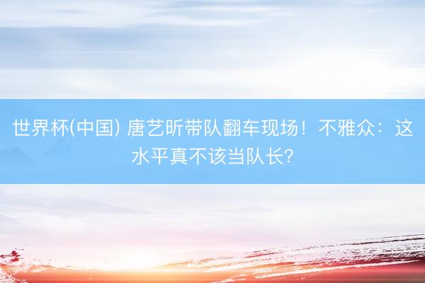 世界杯(中国) 唐艺昕带队翻车现场！不雅众：这水平真不该当队长？