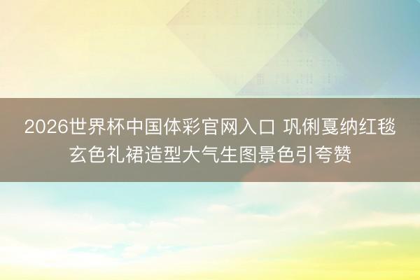 2026世界杯中国体彩官网入口 巩俐戛纳红毯玄色礼裙造型大气生图景色引夸赞