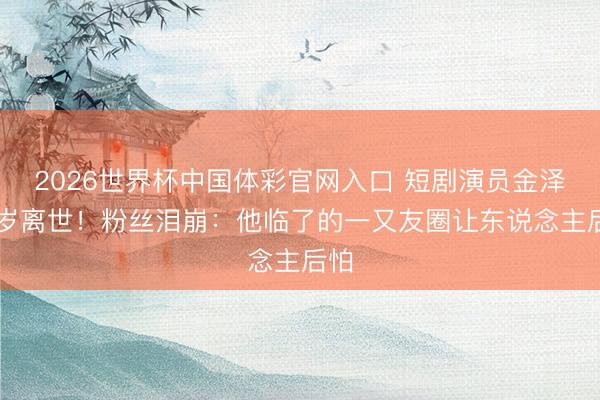 2026世界杯中国体彩官网入口 短剧演员金泽33岁离世!粉丝泪崩:他临了的一又友圈让东说念主后怕