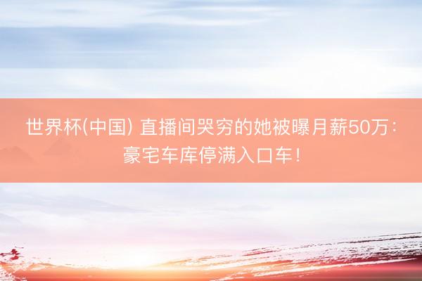 世界杯(中国) 直播间哭穷的她被曝月薪50万:豪宅车库停满入口车!