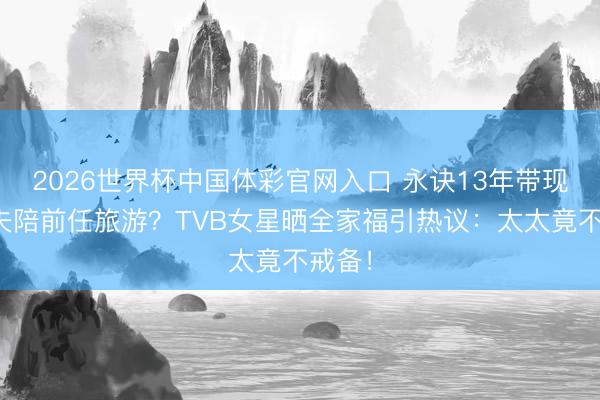 2026世界杯中国体彩官网入口 永诀13年带现任丈夫陪前任旅游？TVB女星晒全家福引热议：太太竟不戒备！