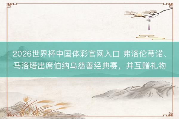 2026世界杯中国体彩官网入口 弗洛伦蒂诺、马洛塔出席伯纳乌慈善经典赛，并互赠礼物