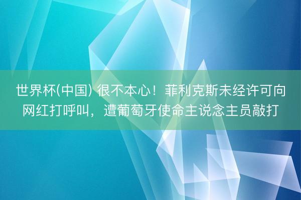 世界杯(中国) 很不本心!菲利克斯未经许可向网红打呼叫,遭葡萄牙使命主说念主员敲打