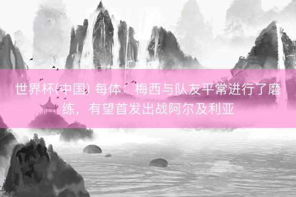 世界杯(中国) 每体：梅西与队友平常进行了磨练，有望首发出战阿尔及利亚