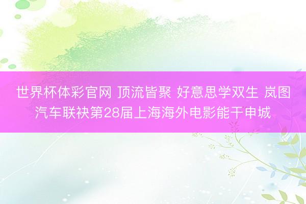 世界杯体彩官网 顶流皆聚 好意思学双生 岚图汽车联袂第28届上海海外电影能干申城