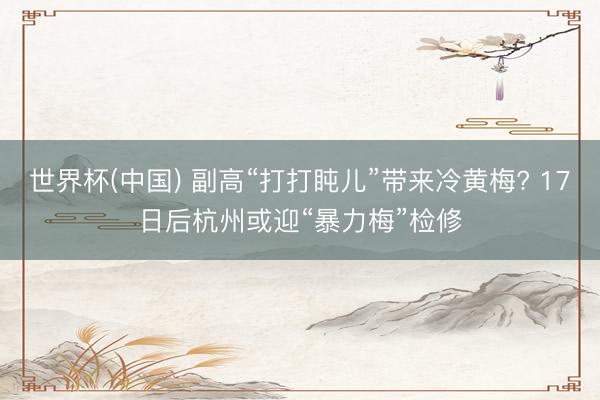 世界杯(中国) 副高“打打盹儿”带来冷黄梅? 17日后杭州或迎“暴力梅”检修