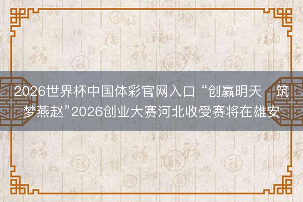 2026世界杯中国体彩官网入口 “创赢明天・筑梦燕赵”2026创业大赛河北收受赛将在雄安