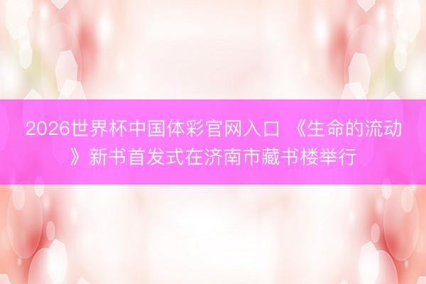 2026世界杯中国体彩官网入口 《生命的流动》新书首发式在济南市藏书楼举行